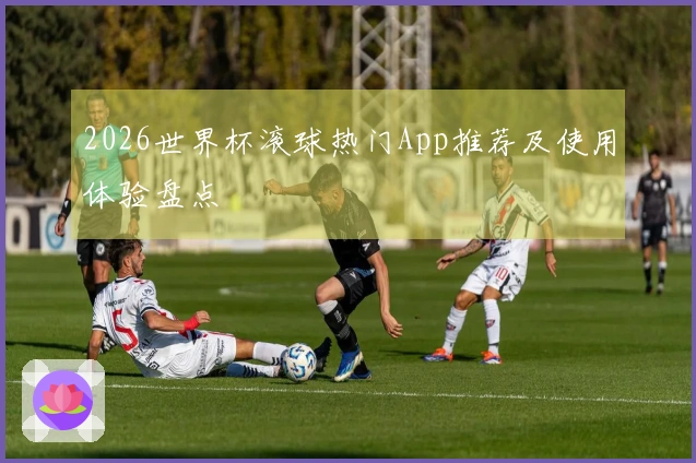 2026世界杯滚球热门App推荐及使用体验盘点